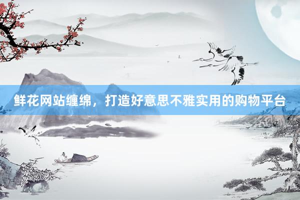 鲜花网站缠绵，打造好意思不雅实用的购物平台