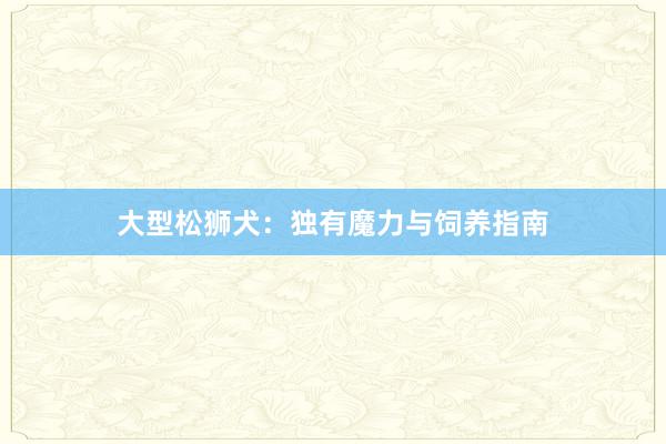 大型松狮犬：独有魔力与饲养指南